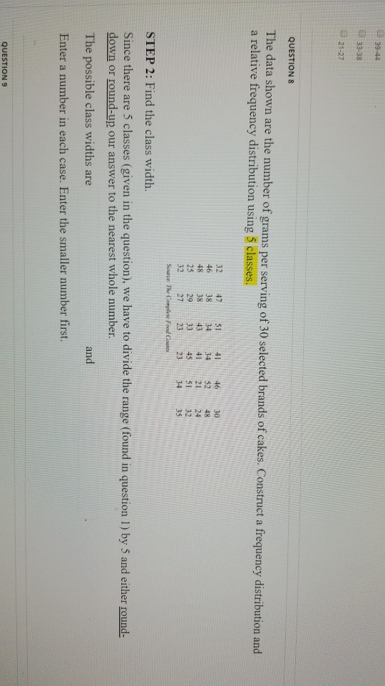 39-44 33-38 21-27 QUESTION 8 The data shown are the number of grams per serving of 30 selected brands of cakes. Construct a frequency distribution and a relative frequency distribution using 5 classes. 32 4751 414630 46 383434 5248 48 3843 41 2124 25 29 33455132 32 27 23 2334 35 Source: The Complete Food Counts STEP 2: Find the class width. Since there are 5 classes (given in the question, we have to divide the range (found in question I) by 5 and either round- down or round-up our answer to the nearest whole number. The possible class widths are Enter a number in each case. Enter the smaller number first. and QUESTION9