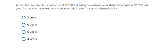 A machine, acquired for a cash cost of $15,000, is being depreciated on a straight-line basis of $2,700 per year. The residual value was estimated to be 10% of cost. The estimated useful life is O 3 years O 6 years O 5 years. O 4 years