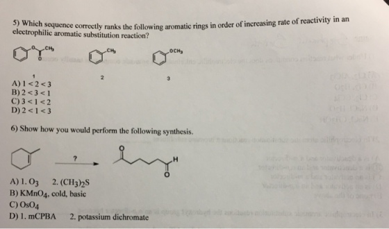 5) Which sequence correct electrophilic aromatic substitution reaction? tly ranks the following aromatic rings in order of increasing rate of reactivity in an CH Ha OCH A) 1 <2 <3 B) 2 <3 < 1 C) 3 <1 <2 D)2 <1<3 6) Show how you would perform the following synthesis A)1.03 2. (CH3)2S B) KMn04, cold, basic C) Os04 D) 1. mCPBA 2. potassium dichromate