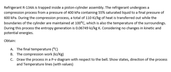 Refrigerant R-134A is trapped inside a piston-cylinder assembly. The refrigerant undergoes a compression process from a pressure of 400 kPa containing 55% saturated liquid to a final pressure of 600 kPa. During the compression process, a total of 110 KJ/kg of heat is transferred out while the boundaries of the cylinder are maintained at 100°C, which is also the temperature of the surroundings During this process the entropy generation is o.06749 kJ/kg K. Considering no changes in kinetic and potential energies. Obtain: A. B. C. The final temperature (°c) The compression work (kl/Kg) Draw the process in a P-v diagram with respect to the bell. Show states, direction of the process and Temperature lines (with values)