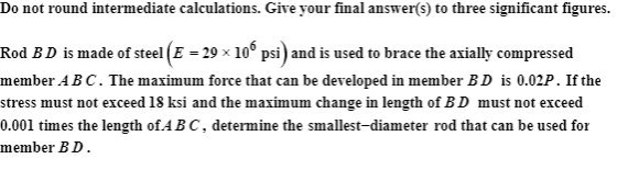 Do not round intermediate calculations. Give your final answer(s) to three significant figures. Rod B D is made of steel (E -29 x 10* psi) and is used to brace the axially compressed member ABC. The maximum force that can be developed in member BD is 0.02P. If the stress must not exceed 18 ksi and the maximum change in length of BD must not exceed 0.001 times the length of AB C, determine the smallest-diameter rod that can be used for member BD