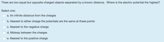 There are two equal but opposite charged objects separated by a known distance. Where is the electric potential the highest? Select one a. An infinite distance from the charges b. Nearest to either charge the potentials are the same at these points O c. Nearest to the negative charge d. Midway between the charges e. Nearest to the positive charge