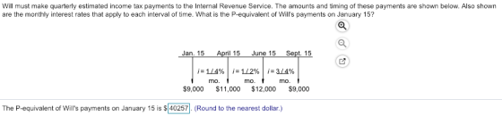 Will must make quarterly estimated income tax payments to the Internal Revenue Service. The amounts and timing of these payments are shown below. Also shown are the monthly interest rates that apply to each interval of time. What is the P-equivalent of Wills payments on January 15? Jan. 15 April 15 June 15 Sept. 15 mo mo mo $9,000 $11,000 $12,000 $9,000 The P-equivalent of Wills payments on January 15 is $40257 (Round to the nearest dollar.)