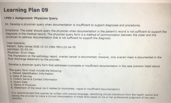 Learning Plan 09 LPO9.1 Assignment: Physician Query 3d. Develop a physician query when documentation is insufficient to support diagnoses and procedures. Directions: The coder should query the physician when documentation in the patients record is not sufficient to support the diagnosis in the medical record. The physician query form is a method of communication between the coder and the physician to address documentation that is not sufficient to suppořt the diagnosis. Case Scenario: Patient: Sally James DOB: 10-14-1960 MR #123-34-78 Admitted: 01-03-X)X Physician: Ervin Mass The impression on the pathology report, ovarian cancer is documented; however, only ovarian mass is documented in the final discharge statement by the provider. Develop a physician query form that addresses incomplete or insufficient documentation in the case scenario listed above. The query form must include the following: 1. Patient Identification Information 2. Date of Service 3. Coders Name& Contact Information 4. Query Date 5. Name of Physiciarn 6. Statement of the issue (as it relates to incomplete, vague or insufficient documentation) s recommended that queries be written with precise language, identifying clinical indications from the health record and asking the provider to make a clinical interpretation of these facts based on his or her professional judgment of the case. (AHIMA)