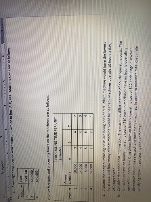 Paragraph 1. A manager must decide which type of machine to buy, A, B, or C. Machine costs are as follows: Machine Cost $50,000 $40,000 C $90,000 Product forecasts and processing times on the machines are as follows: PROCESSING TIME PER UNIT minutes Annual Product Demand 18,000 14,000 8,000 32,000 Assume that only purchasing costs are being considered. Which machine would have the lowest total cost, and how many of that machine would be needed? Machines operate 10 hours a day, 250 days a year b Consider this additional information: The machines differ in terms of hourly operating costs: The A machines have an hourly operating cost of $10 each, B machines have an hourly operating cost of $11 each, and C machines have an hourly operating cost of $12 each. Page 218Which alternative would be selected, and how many machines, in order to minimize total cost while satisfying capacity processing requirements?