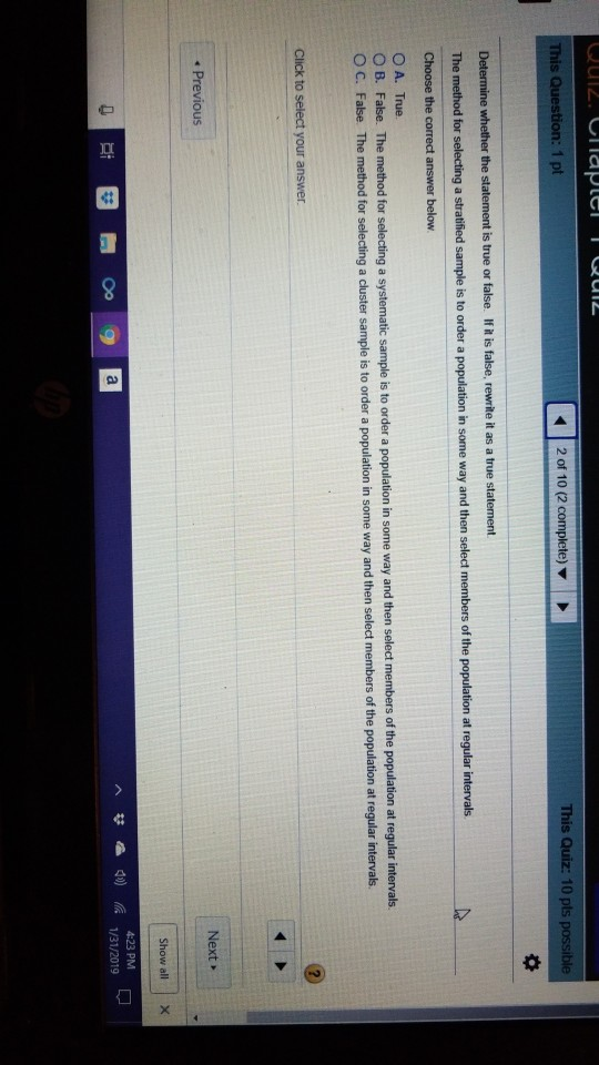 20f 10 (2 complete) ▼ This Quiz: 10 pts If it is false, The method for selecting a stratified sample is to order a population in some way and then s O A. True sample is to order a population in some way and then select members of the population at regular intervals. B. False. The method for selecting a systematic O C. False The method for selecting a cluster sample is to order a population in some way and then select members of the population at regular intervals Next Show all | 4:23 PM 1/31/2019