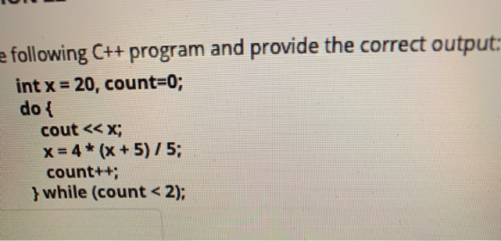 e following C++ program and provide the correct output: int x = 20, count=0; do { cout << x; x = 4* (x + 5)/5; count++; }whil