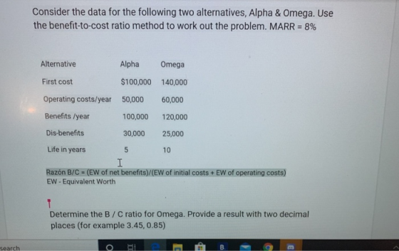 Consider the data for the following two alternatives, Alpha & Omega. Use the benefit-to-cost ratio method to work out the pro