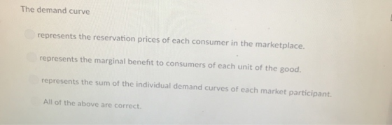 The demand curve represents the reservation prices of each consumer in the marketplace. represents the marginal benefit to consumers of each unit of the good. represents the sum of the individual demand curves of each market participant. All of the above are correct.