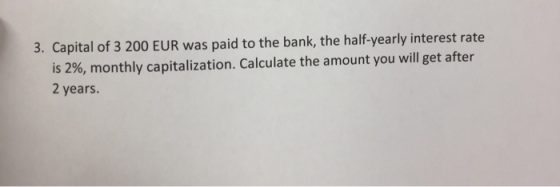 3. Capital of 3 200 EUR was paid to the bank, the half-yearly interest rate is 2%, monthly capitalization. Calculate the amount you will get after 2 years