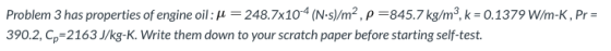 Problem 3 has properties of engine oil: d = 248.7x104 (N.s)/m², p=845.7 kg/m,k=0.1379 W/m-K, Pr= 390.2, p=2163 J/kg-K. Write