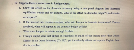 IV. Suppose there is an increase in foreign output. a. Show the effect on the domestic economy using a two panel diagram that illustrates equilibrium output and net exports. What is the effect on domestic output? On domestic net exports? b. If the interest rate remains constant, what will happen to domestic investment? If taxes are fixed, what will happen to the domestic budget deficit? c. What must happen to private saving? Explain. d. Foreign output does not appear in equations on pg. 15 of the lecture note The Goods Market in an Open Economy (Ch.18), yet it evidently affects net exports. Explain how this is possible.