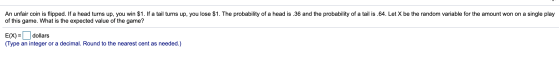 An unfair coin is flipped. If a head turns up, you win $1. If a tail turns up, you lose $1. The probability of a head is.36 a