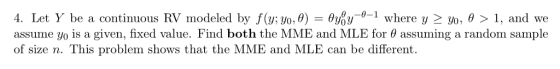 y f(y; yo, θ) = y-0-1 where y- yo, θ > 1, and we 4. Let r be a continuous RV modeled b assume yo is a given, fixed value. Find both the MME and MLE for θ assuming a random sample of size n. This problem shows that the MME and MLE can be different. Joy