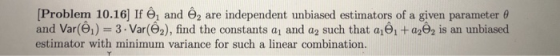 Problem 10.16 If Θί and Θ2 are independent unbiased estimators of a given parameter θ and Var(01) 3.Var(2), find the constants a1 and a2 such that a1 a22 is an unbiased estimator with minimum variance for such a linear combination.