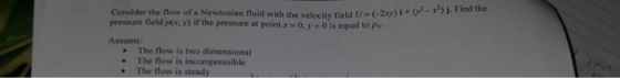 Consider the flow of a Newtonian fluid with the velocity field U-(-29) i + 02-r) j. Find the -x)j. Find the pressure field /tr, y) ir the pressure at point x-О.ye 0 is equal top.. Assume: The flow is two dimensional . The flow is incompressible . The flow is steady
