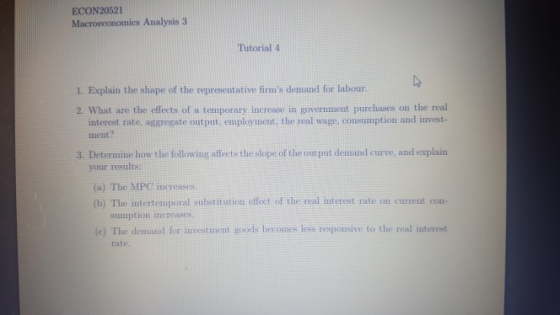 ECON20521 Macroeconomics Analysis 3 Tutorial 4 1. Explain the shape of the representative firms demand for labour 2. What are the effects of a temporary increase in government purchases on the real interest rate aggregate out put, employment, the real wage, consumption and invest- ment? 3. Determine how the following affects theslope of the out put demand curve, and explain your results: (a) The MPC nereases (b) The intertemporal substitation effect of the real interest rate on current con- (c) The demand for investment goods becomes less responsive to the real interest rate.