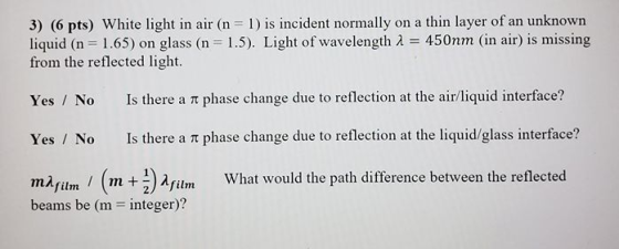 3) (6 pts) White light in air (n = 1) is incident normally on a thin layer of an unknown liquid (n = 1.65) on glass (n = 1.5)