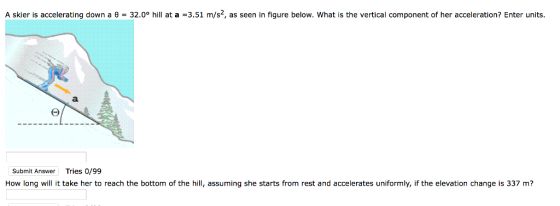 A skier is accelerating down a θ = 32.0° hill at a =3.51 m/s, as seen in figure below, what is the vertical component of her acceleration? Enter units. Submit Answer Tries 0/99 How long will it take her to reach the bottom of the hill, assuming she starts from rest and accelerates uniformly, if the elevation change is 337 m?