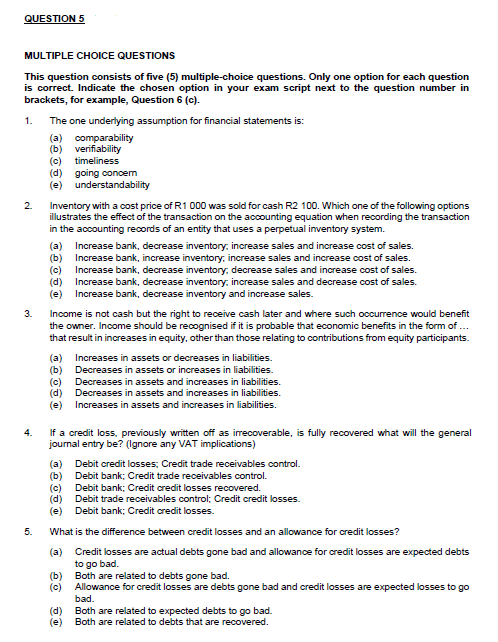 QUESTION5 MULTIPLE CHOICE QUESTIONS This question consists of five (5) multiple-choice questions. Only one option for each question is correct. Indicate the chosen option in your exam script next to the question number in brackets, for example, Question 6 (c). 1 The one underlying assumption for financial statements is: (b) verifiability (c) timeliness (d) going concem (e) understandability 2. Inventory with a cost price of R1 000 was sold for cash R2 100. Which one of the following options illustrates the effect of the transaction on the accounting equation when recording the transaction in the accounting records of an entity that uses a perpetual inventory system. (a) Increase bank, decrease inventory, increase sales and increase cost of sales. b) Increase bank, increase inventory, increase sales and increase cost of sales. (c) Increase bank, decrease inventory, decrease sales and increase cost of sales. (d) Increase bank, decrease inventory, increase sales and decrease cost of sales. (e) Increase bank, decrease inventory and increase sales. 3. Income is not cash but the right to receive cash later and where such occurrence would benefit the owner. Income should be recognised if it is probable that economic benefits in the form of that result in increases in equity, other than those relating to contributions from equity participants. (a) (b) (c) (d) (e) Increases in assets or decreases in liabilities. Decreases in assets or increases in liabilities. Decreases in assets and increases in liabilities. Decreases in assets and increases in liabilities. Increases in assets and increases in liabilities. 4. If a credit loss, previously written off as irrecoverable, is fully recovered what will the general journal entry be? (lgnore any VAT implications) (a) (b) (c) (d) (e) Debit credit losses; Credit trade receivables control. Debit bank; Credit trade receivables control. Debit bank; Credit credit losses recovered. Debit trade receivables control: Credit credit losses. Debit bank; Credit credit losses. 5. What is the difference between credit losses and an allowance for credit losses? (a) Credit losses are actual debts gone bad and allowanoe for credit losses are expected debts to go bad. Both are related to debts gone bad. Allowance for credit losses are debts gone bad and credit losses are expected losses to go bad Both are related to expected debts to go bad. Both are related to debts that are recovered. (b) (c) (d) (e)