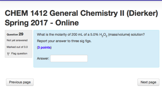 CHEM 1412 General Chemistry ll (Dierker) Spring 2017 Online Question 29 What is the molarity of 200 mL of a 5.0% 2 2 (mass/volume solution? Not yet answered Report your answer to three sig figs Marked out of 3.0 (3 points) P Flag question Answer: Next page Previous page