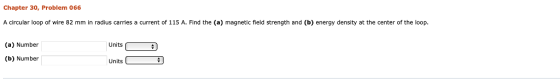 Chapter 30, Problem 066 A circular loop of wire 82 mm in radius carries a current of 115 A. Find the (a) magnetic field strength and (b) energy density at the center of the loop. (a) Number Units (b) Number Units