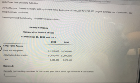 iment-take&inprogress-false Cash Flows from Investing Activities During the year, Swasey Company sold equipment with a book v