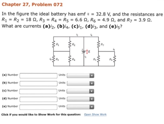 Chapter 27, Problem 072 In the figure the ideal battery has emf E 32.8 and the resistances are R1 R2 18 2, R R4 R5- 6.6 2, R 4.9 2, and R 3.9 2. What are currents (a)i2, (b)i4, (c)i1, (d)13, and is? (a) Number Units (b) Number Units (c) Number Units (d) Number Units (e) Number Units Click if you would like to Show Work for this question Open Show Work
