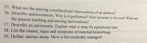 hat are the nursing considerations/ interventions of an epidural? 36. Describe amniocentesis. Why is it performed? How accurate is this test? What are the patient teaching and nursing interventions? 37. Describe an episiotomy. Explain what is done for episiotomy care 8. List the causes, signs and symptoms of maternal hemorrhage. 39. Define: uterine atony. How is this medically managed?