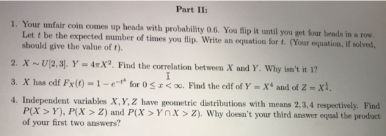 Part II: 1. Your unfair coin comes up heads with probability 0.6. You lip it until you get four heads in a row. Let t be the expected mmber of times you fip. Write an equation for t. (Your equation, if solved., should give the value of t). 2. X ~ U[2,3]. Y = 4tX2. Find the correlation between X and Y, why isnt it 1? 3, X has cdf FX(t) = 1-e-t4 for 0 f Y-X4 and of Z-X1 4. Independent variables X, Y, Z have geometric distributions with means 2,3,4 respectively. Find r <oo. Find the cdf o -X4 and of Z = X 4. P(X> Y), P(X > Z) and P(X>Ynx > Z). Why doesnt your third answer equal the product of your first two answers?