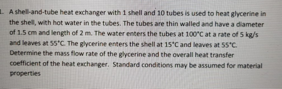 1. A shell-and-tube heat exchanger with 1 shell and 10 tubes is used to heat glycerine in the shell, with hot water in the tu