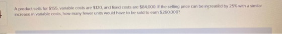 A product sells for $155, variable costs are $120, and fixed costs are $84,000. If the selling price can be increased by 25%
