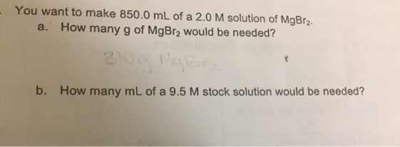 You want to make 850.0 mL of a 2.0 M solution of MgBr2. a. How many g of MgBrą would be needed? b. How many mL of a 9.5 M sto