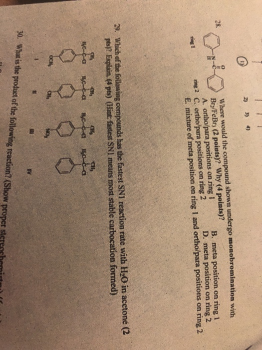 Where would the compound shown undergo monobromination wiuh Br/FeBrs (2 points)? Why (4 points)? A. ortho/para positions on ring 1 0 B. meta position on ring 1 D. meta position on ring 2 ring 1 nin2 C. ortho/para positions on ring 2 E. mixture of meta position on ring 1 and ortho/para positions on ring 2 Which of the following compounds has the fastest SN1 reaction rate with H-O in acetone (2 pe? Esplin. (4 ps) (Hiat: fastest SNI means most stable carbocation formed) 29. IV 30. What is the product of the following reaction? (Show proper sterench