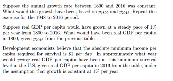 Suppose the annual growth rate between 1800 and 2016 was constant. What would this growth have been, based on y1800 and y2016. Repeat this exercise for the 1948 to 2016 period. Suppose real GDP per capita would have grown at a steady pace of 1% per year from 1800 to 2016. What would have been real GDP per capita in 1800, given yaotomheevious table. Development economists believe that the absolute minimum income per capita required for survival is $1 per day. In approximately what year would yearly real GDP per capita have been at this minimum survival level in the U.S, given real GDP per capita in 2016 from the table, under the assumption that growth is constant at 1% per year