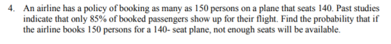 4. An airline has a policy of booking as many as 150 persons on a plane that seats 140. Past studies indicate that only 85% of booked passengers show up for their flight. Find the probability that if the airline books 150 persons for a 140- seat plane, not enough seats will be available.