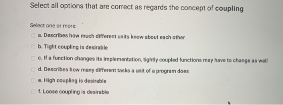 Select all options that are correct as regards the concept of coupling Select one or more: a. Describes how much different un