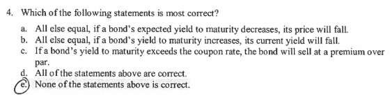 Which of the following statements is most correct? a. All else equal, if a bonds expected yield to maturity decreases, its price will fall. b. All else equal, if a bonds yield to maturity increases, its current yield will fall. c. If a bonds yield to maturity exceeds the coupon rate, the bond will sell at a premium over 4. par d. All of the statements above are correct e) None of the statements above is correct