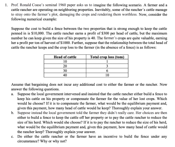 1. Prof. Ronald Coases seminal 1960 paper asks us to imagine the following scenario. A farmer and a cattle rancher are operating on neighboring properties. Inevitably, some of the ranchers cattle manage to stray onto the farmers plot, damaging the crops and rendering them worthless. Now, consider the following numerical example: Suppose the cost to build a fence between the two properties that is strong enough to keep the cattle penned in is $10,000. The cattle rancher earns a profit of S300 per head of cattle, but the maximum number he can keep given the size of his property is 40. The farmers crops are quite valuable, earning her a profit per ton of harvest of $1000. Further, suppose that the relationship between the total head of cattle the rancher keeps and the crop loss to the farmer (in the absence of a fence) is as follows Head of cattle Total crop loss (tons 20 30 40 10 Assume that bargaining does not incur any additional cost to either the farmer or the rancher. Now answer the following questions a. Suppose the local government intervened and insisted that the cattle rancher either build a fence to keep his cattle on his property or compensate the farmer for the value of her lost crops. Which would he choose? If it is to compensate the farmer, what would be the equilibrium payment and given this payment, how many head of cattle would he keep? Thoroughly explain your answer Suppose instead the local government told the farmer they didnt really care. Her choices are then either to build a fence to keep the cattle off her property or to pay the cattle rancher to reduce the size of his herd. Which would she choose? If it is to pay the rancher to reduce the size of his herd, what would be the equilibrium payment and, given this payment, how many head of cattle would the rancher keep? Thoroughly explain your answer. b. c. Do either the cattle rancher or the farmer have an incentive to build the fence under any circumstance? Why or why not?