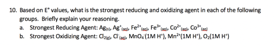 10. Based on E values, what is the strongest reducing and oxidizing agent in each of the following groups. Briefly explain your reasoning. 2+ b. Strongest Oxidizing Agent: dziel, d(aa), MnO4-(1M H*), Mn2+(1M H*), ??(1M H*)