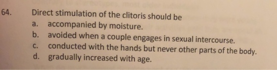 Direct stimulation of the clitoris should be a. accompanied by moisture. b. avoided when a couple engages in sexual intercourse. c. conducted with the hands but never other parts of the body. d. gradually increased with age. 64.