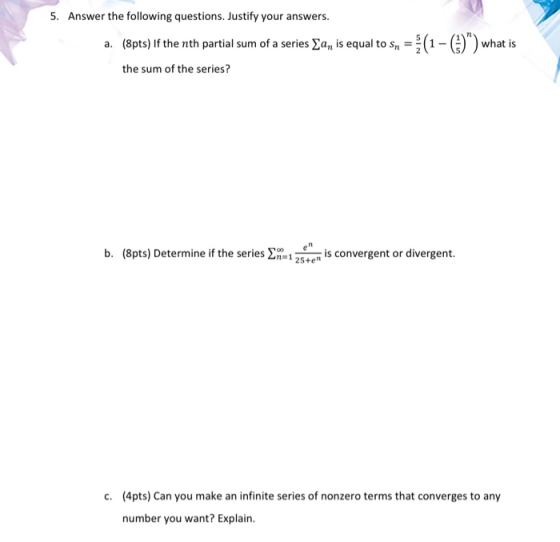 5. Answer the following questions. Justify your answers. a. (8pts) If the nth partial sum of a series Ean is equal to sn = (1