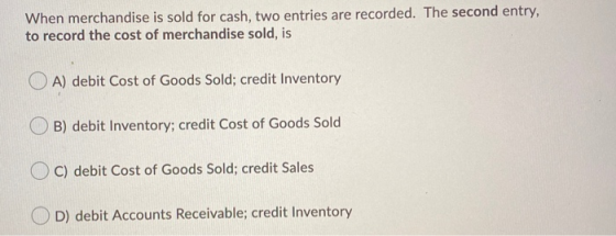When merchandise is sold for cash, two entries are recorded. The second entry, to record the cost of merchandise sold, is OA)