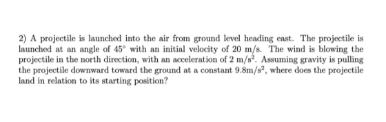 2) A projectile is launched into the air from ground level heading east. The projectile is launched at an angle of 45° with a