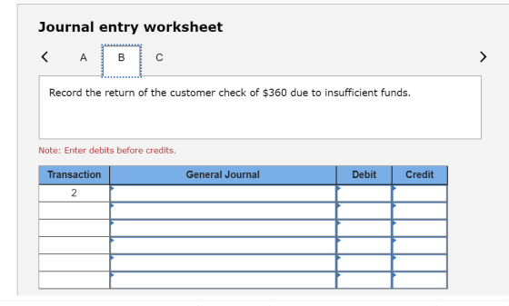 Journal entry worksheet К А в Record the return of the customer check of $360 due to insufficient funds. Note: Enter debits b