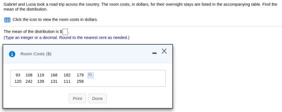 Gabriel and Lucia took a road trip across the country. The room costs, in dollars, for their overnight stays are listed in the accompanying table. Find the mean of the distribution. ?Click the icon to view the room costs in dollars. The mean of the distribution is s Type an integer or a decimal. Round to the nearest cent as needed.) Room Costs ($) 93 108 119 168 182 179 e 120 242 139 131 111 258 Print Done