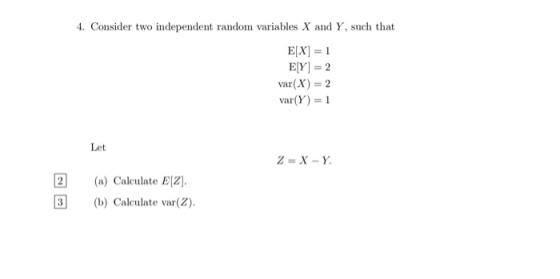 4. Consider two independent random variables X and Y, such that E[X] = 1 E[Y] = 2 var(X) = 2 var(Y) = 1 Let Z = X-Y 2 (a) Cal