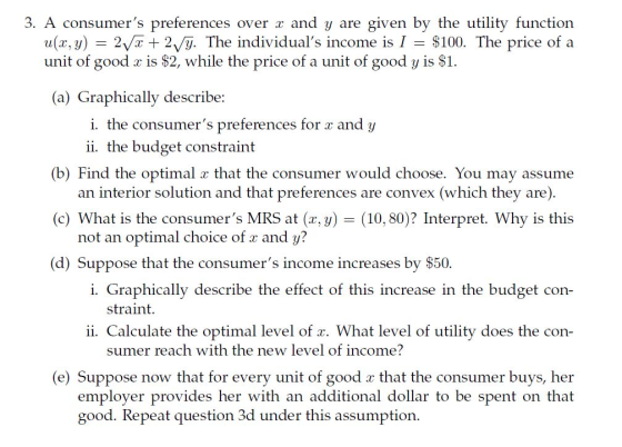 3. A consumers preferences over a and y are given by the utility function u(x,y) - 2vr 2/y. The individuals income is I $100. The price of a unit of good c is $2, while the price of a unit of good y is S1. a) Graphically describe: i. the consumers preferences for r and y ii. the budget constraint (b) Find the optimal x that the consumer would choose. You may assume (c) What is the consumers MRS at (x, y) (d) Suppose that the consumers income increases by S50. an interior solution and that preferences are convex (which they are) (10, 80? Interpret. Why is this not an optimal choice of r and y? i. Graphically describe the effect of this increase in the budget con- straint. ii. Calculate the optimal level of x. What level of utility does the con- sumer reach with the new level of income? (e) Suppose now that for every unit of good a that the consumer buys, her employer provides her with an additional dollar to be spent on that good. Repeat question 3d under this assumption