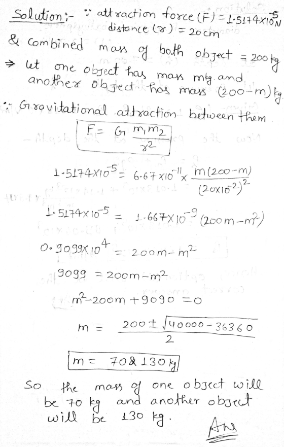 Solution :- . attraction force (F) - 1-5174x10.5 distance (8) = 20cm & combined mass mass of both object = 200 kg Ť let one o