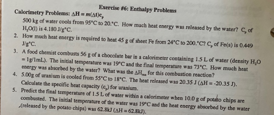 Exercise #6: Enthalpy Problems Calorimetry Problems: AH = m(at)c, 500 kg of water cools from 95°C to 20°C. How much heat ener